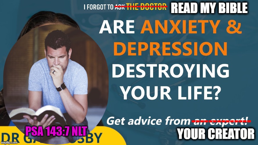 Ask your physician—your Great Physician | ----------------; READ MY BIBLE; --------------; YOUR CREATOR; PSA 143:7 NLT | image tagged in depression sadness hurt pain anxiety,doctors,bible | made w/ Imgflip meme maker