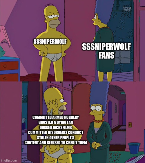 To all her "fans" who still support her: | SSSNIPERWOLF; SSSNIPERWOLF FANS; COMMITTED ARMED ROBBERY
GHOSTED A DYING FAN
DOXXED JACKSFILMS
COMMITTED DISORDERLY CONDUCT
STOLEN OTHER PEOPLE'S CONTENT AND REFUSED TO CREDIT THEM | image tagged in homer simpson's back fat | made w/ Imgflip meme maker