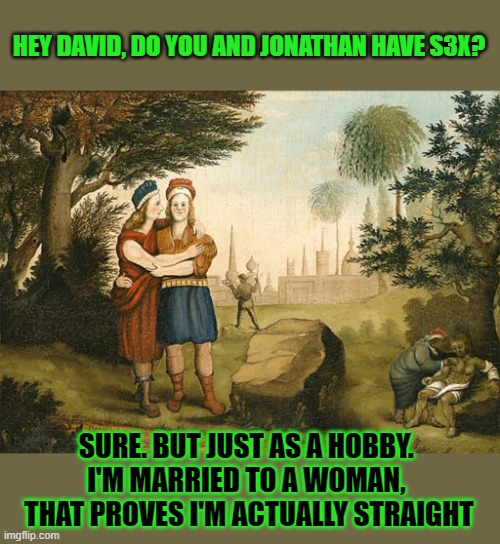 Why are some terrified King David might have been gay? | HEY DAVID, DO YOU AND JONATHAN HAVE S3X? SURE. BUT JUST AS A HOBBY. 
I'M MARRIED TO A WOMAN, 
THAT PROVES I'M ACTUALLY STRAIGHT | image tagged in biblical,bible,homophobia,homosexuality,conservative | made w/ Imgflip meme maker