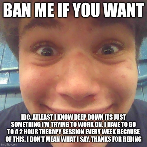 BAN ME IF YOU WANT; IDC. ATLEAST I KNOW DEEP DOWN ITS JUST SOMETHING I'M TRYING TO WORK ON. I HAVE TO GO TO A 2 HOUR THERAPY SESSION EVERY WEEK BECAUSE OF THIS. I DON'T MEAN WHAT I SAY. THANKS FOR REDING | image tagged in idk what about u | made w/ Imgflip meme maker