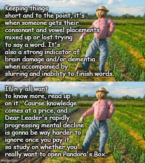 Well howdy, Trump-cult kids, it's Socialism again and today's topic is phonemic paraphasia. | Keeping things short and to the point, it's when someone gets their consonant and vowel placements mixed up or lost trying to say a word. It's also a strong indicator of brain damage and/or dementia when accompanied by slurring and inability to finish words. If'n y'all want to know more, read up on it. 'Course knowledge comes at a price, and Dear Leader's rapidly progressing mental decline is gonna be way harder to ignore once you pay it so study on whether you really want to open Pandora's Box. | image tagged in scarecrow in field,trump unfit unqualified dangerous,mental,disability | made w/ Imgflip meme maker