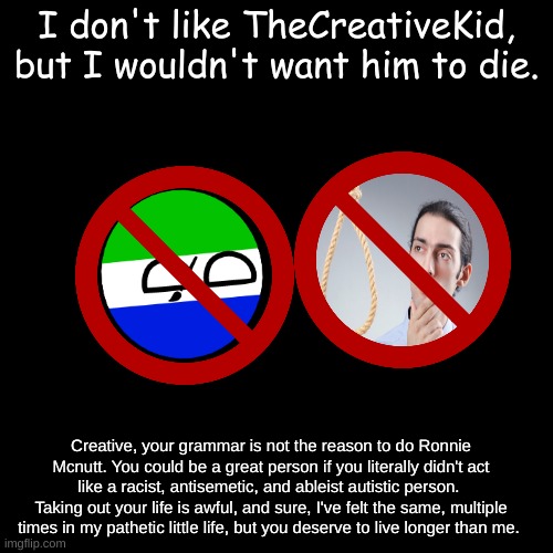 Just log off of the internet, don't do the Mcnutt. | I don't like TheCreativeKid, but I wouldn't want him to die. Creative, your grammar is not the reason to do Ronnie Mcnutt. You could be a great person if you literally didn't act like a racist, antisemetic, and ableist autistic person. 
Taking out your life is awful, and sure, I've felt the same, multiple times in my pathetic little life, but you deserve to live longer than me. | made w/ Imgflip meme maker