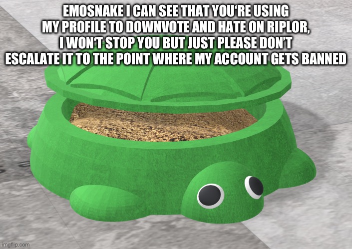 EMOSNAKE I CAN SEE THAT YOU‘RE USING MY PROFILE TO DOWNVOTE AND HATE ON RIPLOR, I WON‘T STOP YOU BUT JUST PLEASE DON’T ESCALATE IT TO THE POINT WHERE MY ACCOUNT GETS BANNED | made w/ Imgflip meme maker