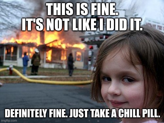 This is fine. | THIS IS FINE. IT'S NOT LIKE I DID IT. DEFINITELY FINE. JUST TAKE A CHILL PILL. | image tagged in memes,disaster girl | made w/ Imgflip meme maker