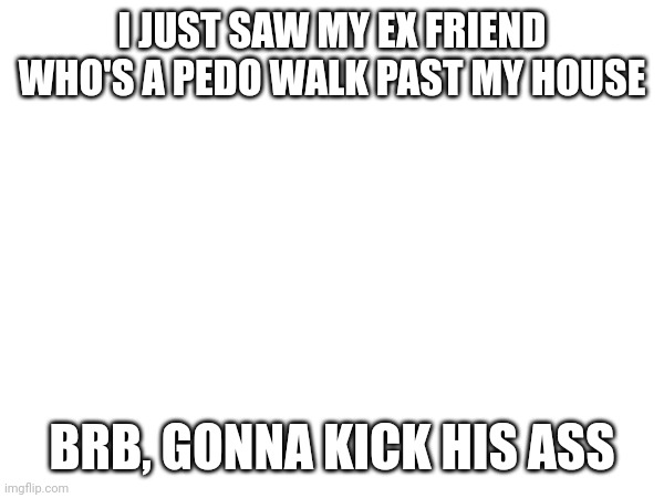 I JUST SAW MY EX FRIEND WHO'S A PEDO WALK PAST MY HOUSE; BRB, GONNA KICK HIS ASS | made w/ Imgflip meme maker