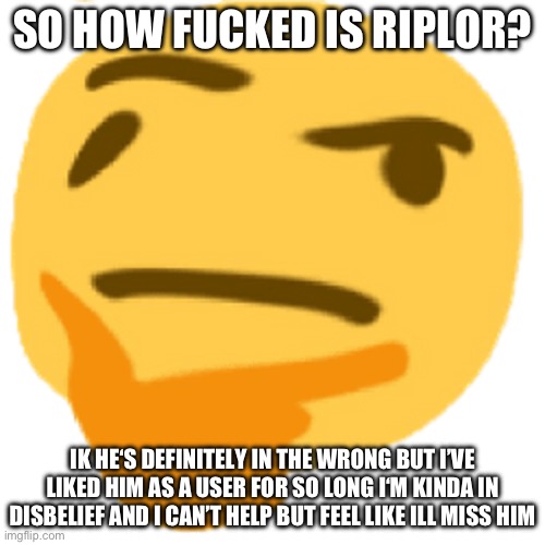 -Majik | SO HOW FUCKED IS RIPLOR? IK HE‘S DEFINITELY IN THE WRONG BUT I’VE LIKED HIM AS A USER FOR SO LONG I‘M KINDA IN DISBELIEF AND I CAN’T HELP BUT FEEL LIKE ILL MISS HIM | image tagged in much thonk | made w/ Imgflip meme maker