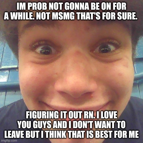 see you maybe next week (mod note: disabling comment to calm down the drama) | IM PROB NOT GONNA BE ON FOR A WHILE. NOT MSMG THAT'S FOR SURE. FIGURING IT OUT RN. I LOVE YOU GUYS AND I DON'T WANT TO LEAVE BUT I THINK THAT IS BEST FOR ME | image tagged in idk what about u | made w/ Imgflip meme maker