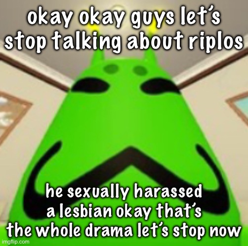 gnarpy | okay okay guys let’s stop talking about riplos; he sexually harassed a lesbian okay that’s the whole drama let’s stop now | image tagged in gnarpy | made w/ Imgflip meme maker