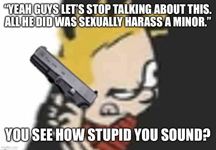 Calvin gun | “YEAH GUYS LET’S STOP TALKING ABOUT THIS.
ALL HE DID WAS SEXUALLY HARASS A MINOR.”; YOU SEE HOW STUPID YOU SOUND? | image tagged in calvin gun | made w/ Imgflip meme maker