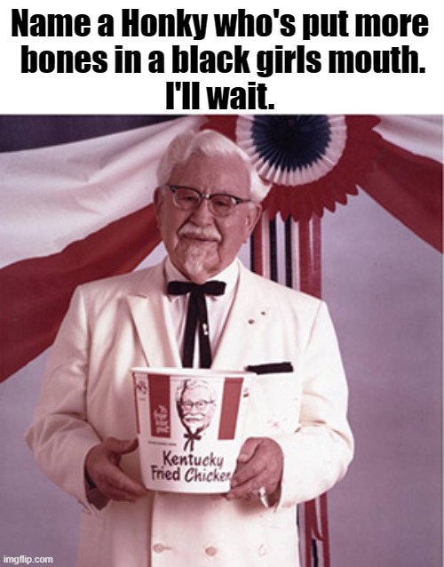 Colonel Sanders bones | Name a Honky who's put more
 bones in a black girls mouth.
I'll wait. | image tagged in kfc colonel sanders | made w/ Imgflip meme maker
