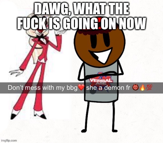 don't mess with my bbg she a demon fr | DAWG, WHAT THE FUCK IS GOING ON NOW | image tagged in don't mess with my bbg she a demon fr | made w/ Imgflip meme maker