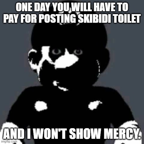 me when somebody posts skibidi toilet | ONE DAY YOU WILL HAVE TO PAY FOR POSTING SKIBIDI TOILET; AND I WON'T SHOW MERCY. | image tagged in scary mario,skibidi toilet is cringe af | made w/ Imgflip meme maker