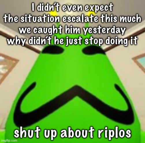 yea no bro is done | I didn’t even expect the situation escalate this much
we caught him yesterday why didn’t he just stop doing it; shut up about riplos | image tagged in gnarpy | made w/ Imgflip meme maker