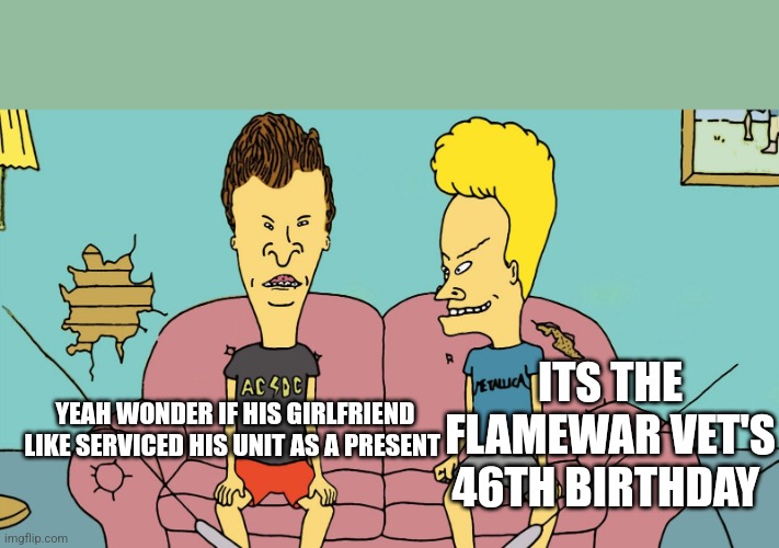 Bevis and Butthead | YEAH WONDER IF HIS GIRLFRIEND LIKE SERVICED HIS UNIT AS A PRESENT; ITS THE FLAMEWAR VET'S 46TH BIRTHDAY | image tagged in bevis and butthead | made w/ Imgflip meme maker