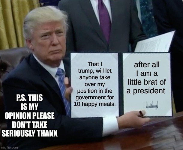 why trump left the office        p.s. this is my opinion Thanx | That I trump, will let anyone take over my position in the government for 10 happy meals. after all I am a little brat of a president; P.S. THIS IS MY OPINION PLEASE DON'T TAKE SERIOUSLY THANX | image tagged in memes,trump bill signing | made w/ Imgflip meme maker
