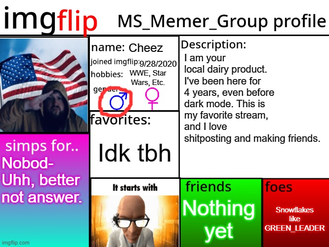 MSMG Profile | Cheez; I am your local dairy product. I've been here for 4 years, even before dark mode. This is my favorite stream, and I love shitposting and making friends. 9/28/2020; WWE, Star Wars, Etc. Idk tbh; Nobod- Uhh, better not answer. Snowflakes like GREEN_LEADER; Nothing yet | image tagged in msmg profile | made w/ Imgflip meme maker
