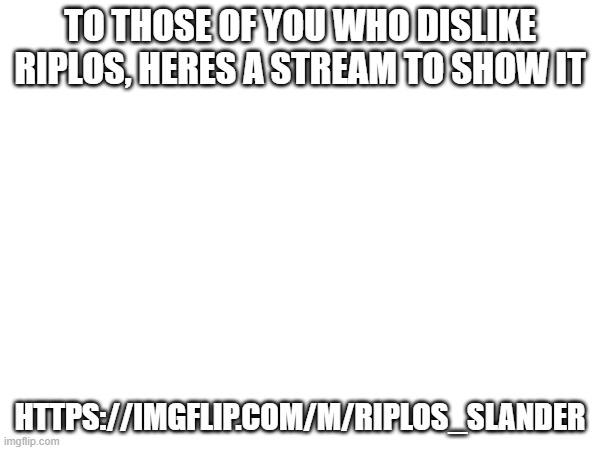 TO THOSE OF YOU WHO DISLIKE RIPLOS, HERES A STREAM TO SHOW IT; HTTPS://IMGFLIP.COM/M/RIPLOS_SLANDER | made w/ Imgflip meme maker