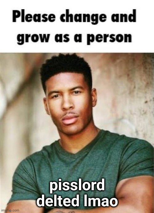 Please change and grow as a person | pisslord delted lmao | image tagged in please change and grow as a person | made w/ Imgflip meme maker