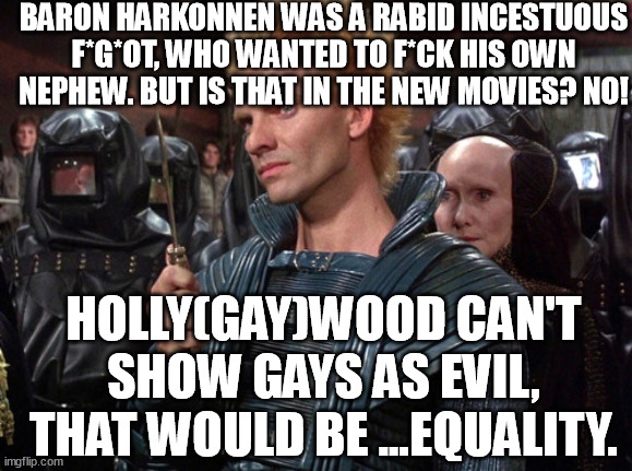 The writer of Dune was anti-gay. But you can't see that in the new movies. Why? | BARON HARKONNEN WAS A RABID INCESTUOUS F*G*OT, WHO WANTED TO F*CK HIS OWN NEPHEW. BUT IS THAT IN THE NEW MOVIES? NO! HOLLY(GAY)WOOD CAN'T SHOW GAYS AS EVIL, THAT WOULD BE ...EQUALITY. | image tagged in sting from dune i will kill you,dune,equality,evil,gay,memes | made w/ Imgflip meme maker