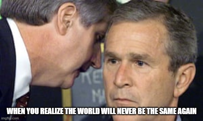 George Bush 9/11 | WHEN YOU REALIZE THE WORLD WILL NEVER BE THE SAME AGAIN | image tagged in george bush 9/11 | made w/ Imgflip meme maker