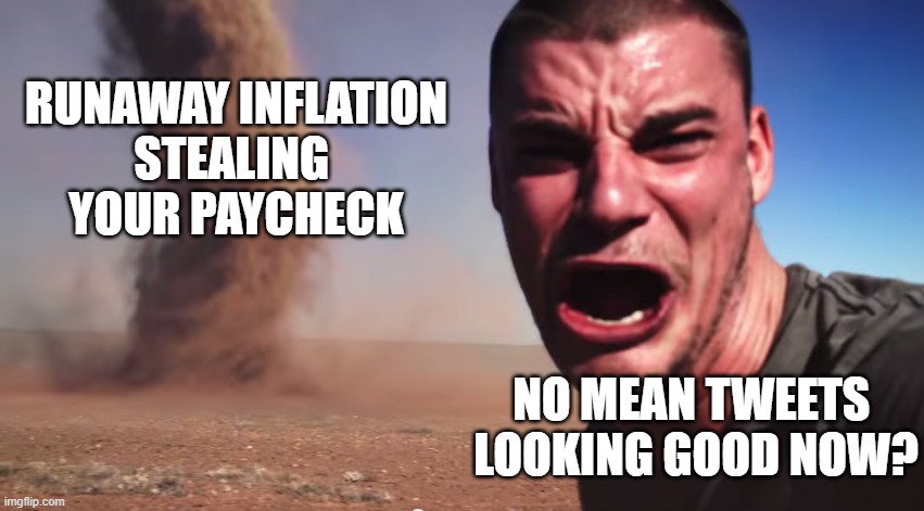 Broke? | RUNAWAY INFLATION
STEALING 
YOUR PAYCHECK; NO MEAN TWEETS 
LOOKING GOOD NOW? | image tagged in here it comes | made w/ Imgflip meme maker