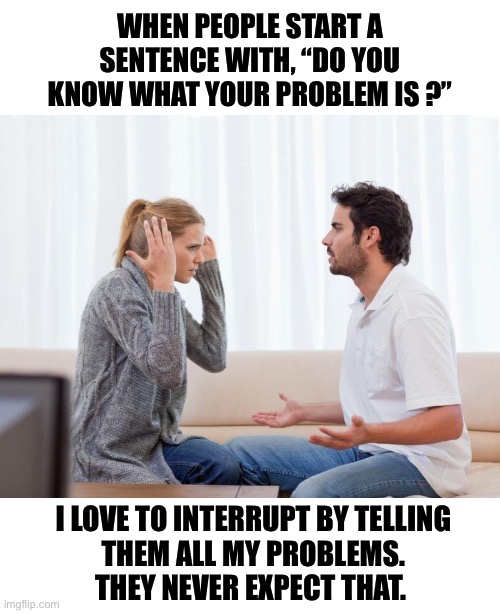 Hope they have time for a long conversation | WHEN PEOPLE START A SENTENCE WITH, “DO YOU KNOW WHAT YOUR PROBLEM IS ?”; I LOVE TO INTERRUPT BY TELLING
THEM ALL MY PROBLEMS.
THEY NEVER EXPECT THAT. | image tagged in argue memes,problem,interrupted,turn the table,solved | made w/ Imgflip meme maker