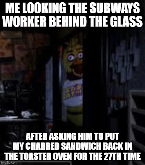 Chica Looking In Window FNAF | ME LOOKING THE SUBWAYS WORKER BEHIND THE GLASS; AFTER ASKING HIM TO PUT MY CHARRED SANDWICH BACK IN THE TOASTER OVEN FOR THE 27TH TIME | image tagged in chica looking in window fnaf | made w/ Imgflip meme maker