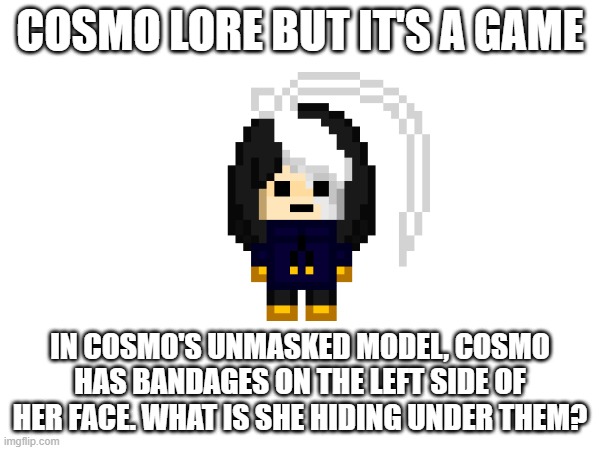 if anyone guesses right they get Cosmo.PNG stream mod | COSMO LORE BUT IT'S A GAME; IN COSMO'S UNMASKED MODEL, COSMO HAS BANDAGES ON THE LEFT SIDE OF HER FACE. WHAT IS SHE HIDING UNDER THEM? | image tagged in e | made w/ Imgflip meme maker