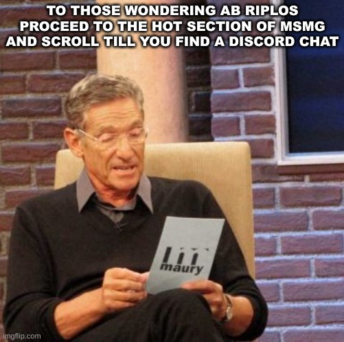 Maury Lie Detector | TO THOSE WONDERING AB RIPLOS PROCEED TO THE HOT SECTION OF MSMG AND SCROLL TILL YOU FIND A DISCORD CHAT | image tagged in memes,maury lie detector | made w/ Imgflip meme maker