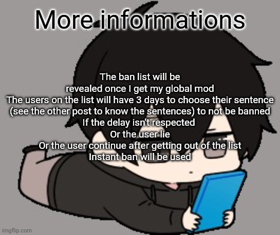 Shadow:bored | More informations; The ban list will be revealed once I get my global mod

The users on the list will have 3 days to choose their sentence (see the other post to know the sentences) to not be banned
If the delay isn't respected 
Or the user lie
Or the user continue after getting out of the list
Instant ban will be used | image tagged in shadow bored | made w/ Imgflip meme maker