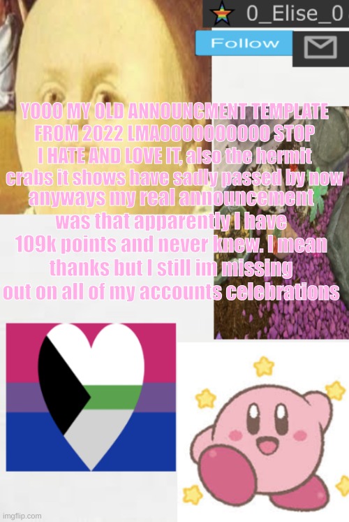 HELP I LOVE IT AND HATE IT AT THE SAME TIME LMAOOOOOOOOOOO | YOOO MY OLD ANNOUNCMENT TEMPLATE FROM 2022 LMAOOOOOOOOOO STOP I HATE AND LOVE IT, also the hermit crabs it shows have sadly passed by now; anyways my real announcement was that apparently I have 109k points and never knew. I mean thanks but I still im missing out on all of my accounts celebrations | image tagged in 0_elise_0 s beautiful announcement templateeee | made w/ Imgflip meme maker