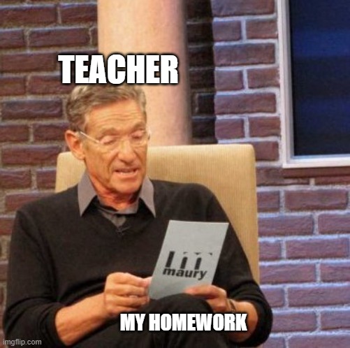 Maury Lie Detector Meme | TEACHER; MY HOMEWORK | image tagged in memes,maury lie detector | made w/ Imgflip meme maker