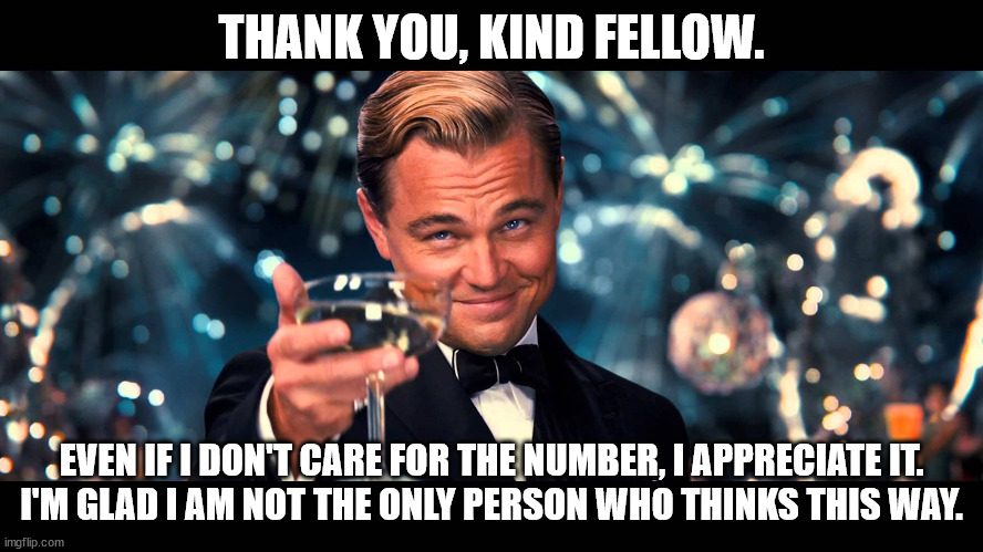 lionardo dicaprio thank you | THANK YOU, KIND FELLOW. EVEN IF I DON'T CARE FOR THE NUMBER, I APPRECIATE IT.
I'M GLAD I AM NOT THE ONLY PERSON WHO THINKS THIS WAY. | image tagged in lionardo dicaprio thank you | made w/ Imgflip meme maker