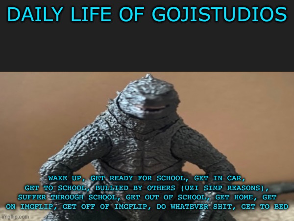 This is basically my life every day (except weekends) | DAILY LIFE OF GOJISTUDIOS; WAKE UP, GET READY FOR SCHOOL, GET IN CAR, GET TO SCHOOL, BULLIED BY OTHERS (UZI SIMP REASONS), SUFFER THROUGH SCHOOL, GET OUT OF SCHOOL, GET HOME, GET ON IMGFLIP, GET OFF OF IMGFLIP, DO WHATEVER SHIT, GET TO BED | image tagged in daily life of a wild gojistudios,murder drones | made w/ Imgflip meme maker