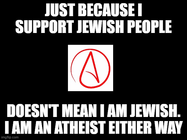 TCK2007 is wrong about everything he says. Also, in my thoughts, Jesus does not exist, or never existed. | JUST BECAUSE I SUPPORT JEWISH PEOPLE; DOESN'T MEAN I AM JEWISH.
I AM AN ATHEIST EITHER WAY | made w/ Imgflip meme maker