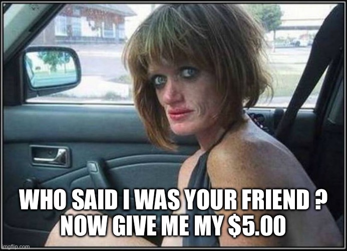 Ugly meth heroin addict Prostitute hoe in car | WHO SAID I WAS YOUR FRIEND ?
NOW GIVE ME MY $5.00 | image tagged in ugly meth heroin addict prostitute hoe in car | made w/ Imgflip meme maker
