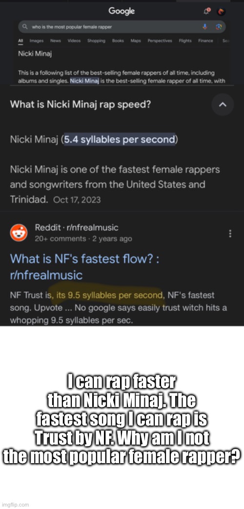 I can rap faster than Nicki Minaj. The fastest song I can rap is Trust by NF. Why am I not the most popular female rapper? | image tagged in blank white template | made w/ Imgflip meme maker
