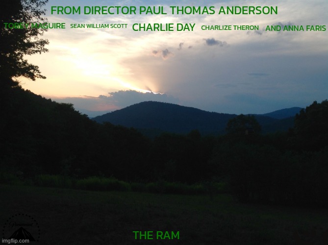 movies that might happen someday part 145 | FROM DIRECTOR PAUL THOMAS ANDERSON; TOBEY MAGUIRE; SEAN WILLIAM SCOTT; AND ANNA FARIS; CHARLIE DAY; CHARLIZE THERON; THE RAM | image tagged in mountain sunset,paramount,a24,r rated,dramatic,fake | made w/ Imgflip meme maker