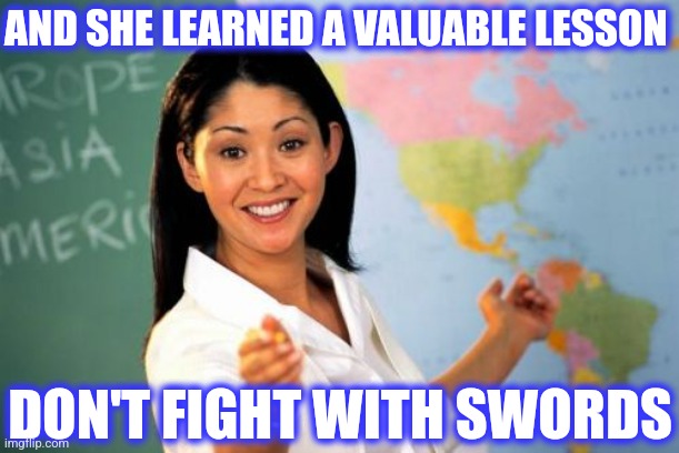 Unhelpful High School Teacher Meme | AND SHE LEARNED A VALUABLE LESSON DON'T FIGHT WITH SWORDS | image tagged in memes,unhelpful high school teacher | made w/ Imgflip meme maker