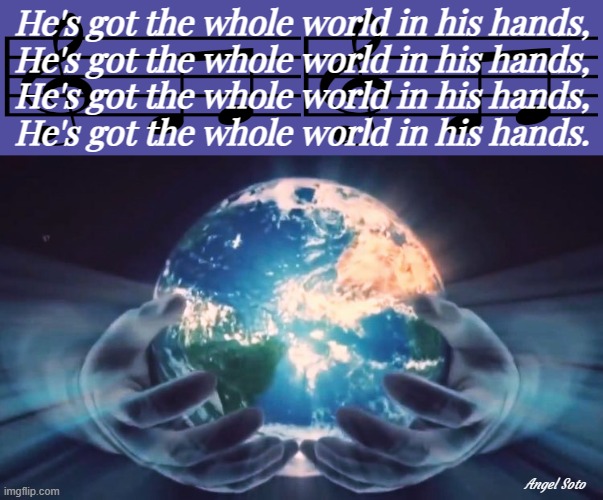 he has the whole world in his hands | He's got the whole world in his hands,
He's got the whole world in his hands,
He's got the whole world in his hands,
He's got the whole world in his hands. Angel Soto | image tagged in god has the whole world in his hands,the world,god,hands,spiritual,religious hymn | made w/ Imgflip meme maker