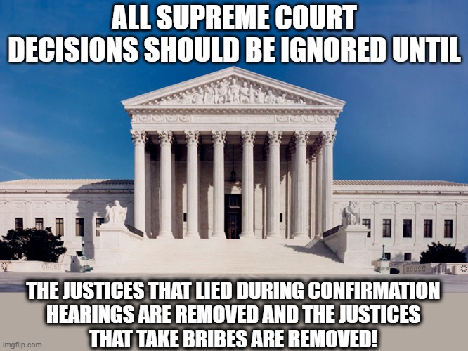 The corrupt Supreme Court of the United States! | ALL SUPREME COURT DECISIONS SHOULD BE IGNORED UNTIL; THE JUSTICES THAT LIED DURING CONFIRMATION
HEARINGS ARE REMOVED AND THE JUSTICES
THAT TAKE BRIBES ARE REMOVED! | image tagged in scotus,corrupt,judges,bribes,liars | made w/ Imgflip meme maker