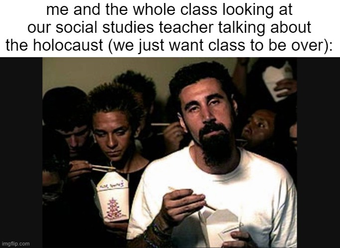 Serj Tankian | me and the whole class looking at our social studies teacher talking about the holocaust (we just want class to be over): | image tagged in serj tankian | made w/ Imgflip meme maker