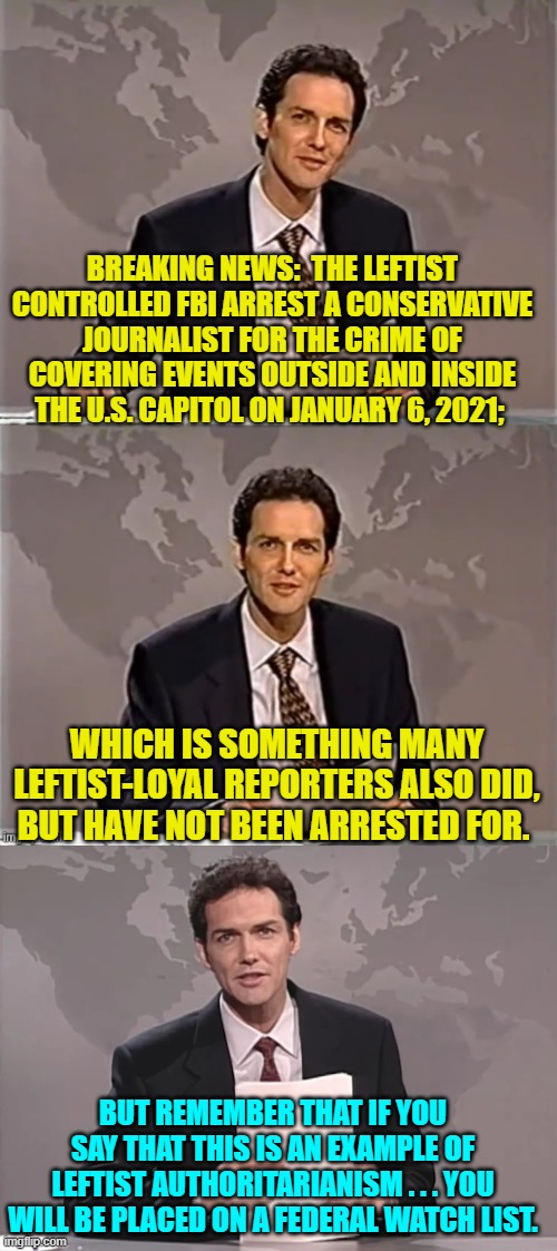 Fascism if never wrong when Leftists do it. | BREAKING NEWS:  THE LEFTIST CONTROLLED FBI ARREST A CONSERVATIVE JOURNALIST FOR THE CRIME OF COVERING EVENTS OUTSIDE AND INSIDE THE U.S. CAPITOL ON JANUARY 6, 2021;; WHICH IS SOMETHING MANY LEFTIST-LOYAL REPORTERS ALSO DID, BUT HAVE NOT BEEN ARRESTED FOR. BUT REMEMBER THAT IF YOU SAY THAT THIS IS AN EXAMPLE OF LEFTIST AUTHORITARIANISM . . . YOU WILL BE PLACED ON A FEDERAL WATCH LIST. | image tagged in weekend update with norm | made w/ Imgflip meme maker