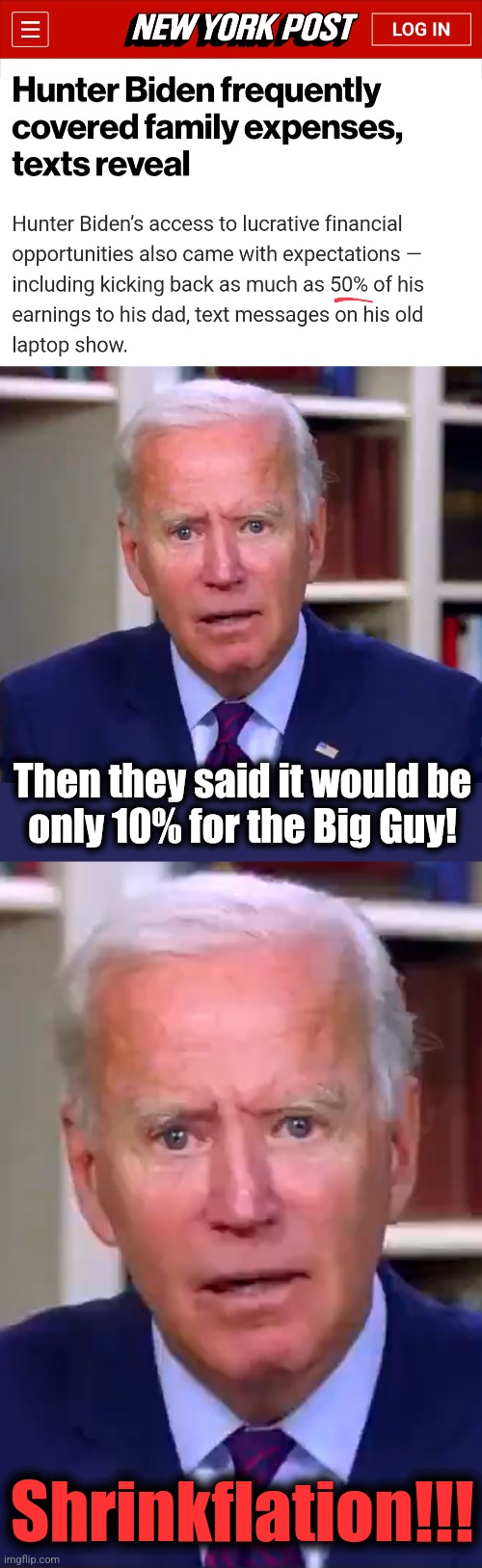 Shrinkflation! | Then they said it would be
only 10% for the Big Guy! Shrinkflation!!! | image tagged in slow joe biden dementia face,memes,corruption,democrats,hunter biden,shrinkflation | made w/ Imgflip meme maker