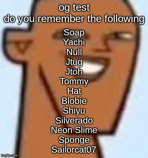 justin | og test
do you remember the following; Soap
Yachi
Null
Jtug
Jtoh
Tommy
Hat
Blobie
Shiyu
Silverado
Neon Slime
Sponge
Sailorcat07 | image tagged in justin | made w/ Imgflip meme maker