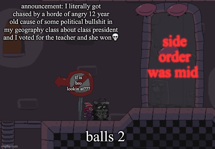 edit: I lived. And the war theme from pizza tower was playin in my head bruh | side order was mid; announcement: I literally got chased by a horde of angry 12 year old cause of some political bullshit in my geography class about class president and I voted for the teacher and she won💀; tf is bro lookin at??? balls 2 | image tagged in pissino annoucement temp | made w/ Imgflip meme maker