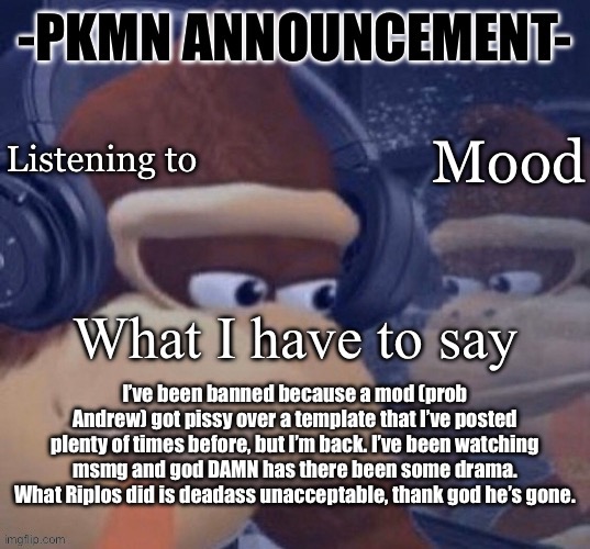 PKMN announcement | I’ve been banned because a mod (prob Andrew) got pissy over a template that I’ve posted plenty of times before, but I’m back. I’ve been watching msmg and god DAMN has there been some drama. What Riplos did is deadass unacceptable, thank god he’s gone. | image tagged in pkmn announcement | made w/ Imgflip meme maker