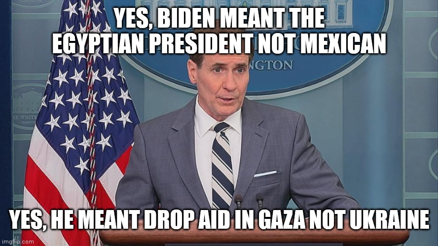 Biden definitely knows what's going on. So long as he sticks to the note cards and teleprompter | YES, BIDEN MEANT THE EGYPTIAN PRESIDENT NOT MEXICAN; YES, HE MEANT DROP AID IN GAZA NOT UKRAINE | image tagged in john kirby,democrats,biden,joe biden | made w/ Imgflip meme maker