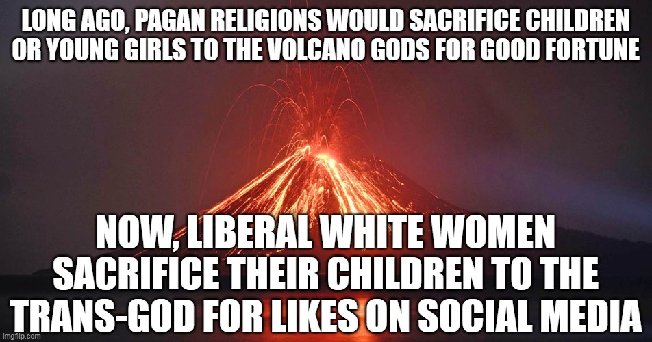 Sacrifice to the volcano god | LONG AGO, PAGAN RELIGIONS WOULD SACRIFICE CHILDREN OR YOUNG GIRLS TO THE VOLCANO GODS FOR GOOD FORTUNE; NOW, LIBERAL WHITE WOMEN SACRIFICE THEIR CHILDREN TO THE TRANS-GOD FOR LIKES ON SOCIAL MEDIA | image tagged in sacrifice to the volcano god | made w/ Imgflip meme maker