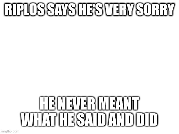 Forgive him as I have you all | RIPLOS SAYS HE'S VERY SORRY; HE NEVER MEANT WHAT HE SAID AND DID | image tagged in blank white template | made w/ Imgflip meme maker